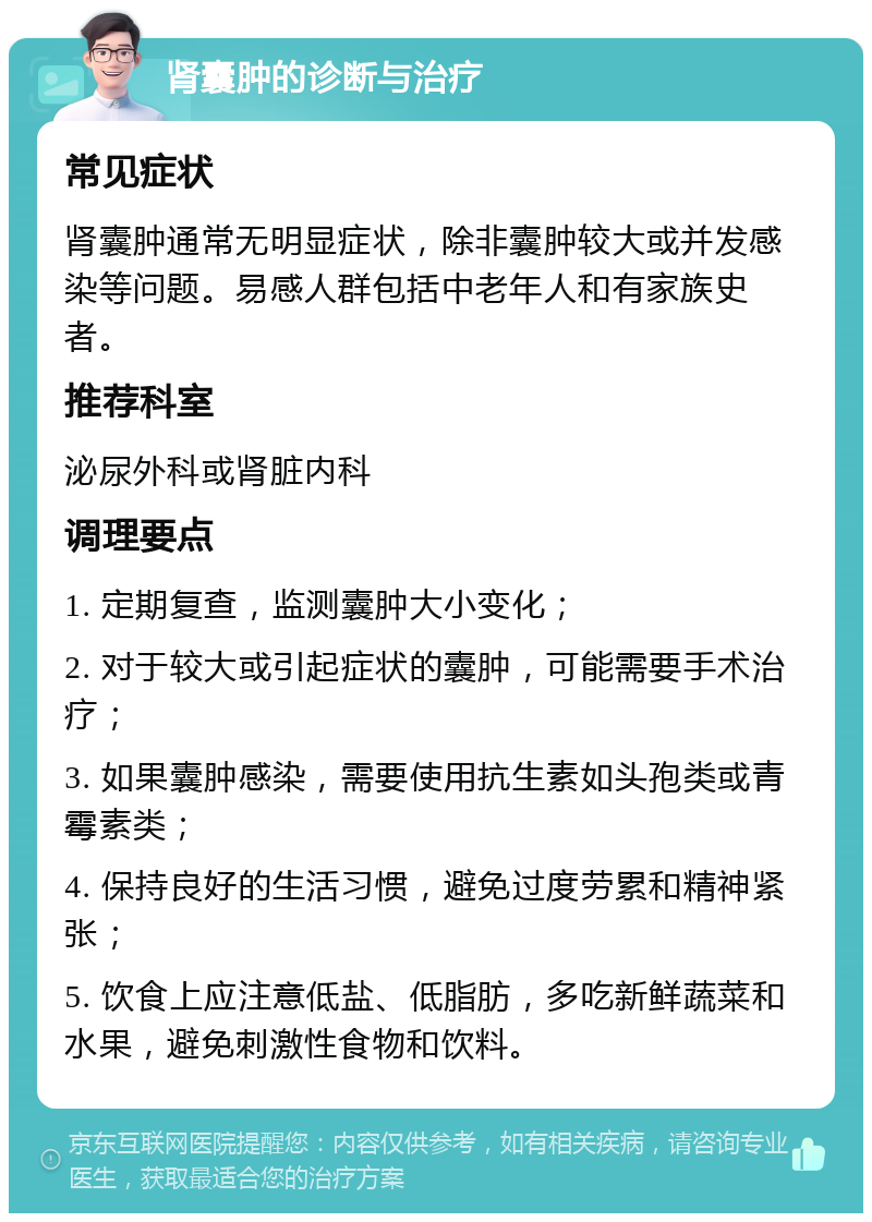 肾囊肿的诊断与治疗 常见症状 肾囊肿通常无明显症状，除非囊肿较大或并发感染等问题。易感人群包括中老年人和有家族史者。 推荐科室 泌尿外科或肾脏内科 调理要点 1. 定期复查，监测囊肿大小变化； 2. 对于较大或引起症状的囊肿，可能需要手术治疗； 3. 如果囊肿感染，需要使用抗生素如头孢类或青霉素类； 4. 保持良好的生活习惯，避免过度劳累和精神紧张； 5. 饮食上应注意低盐、低脂肪，多吃新鲜蔬菜和水果，避免刺激性食物和饮料。