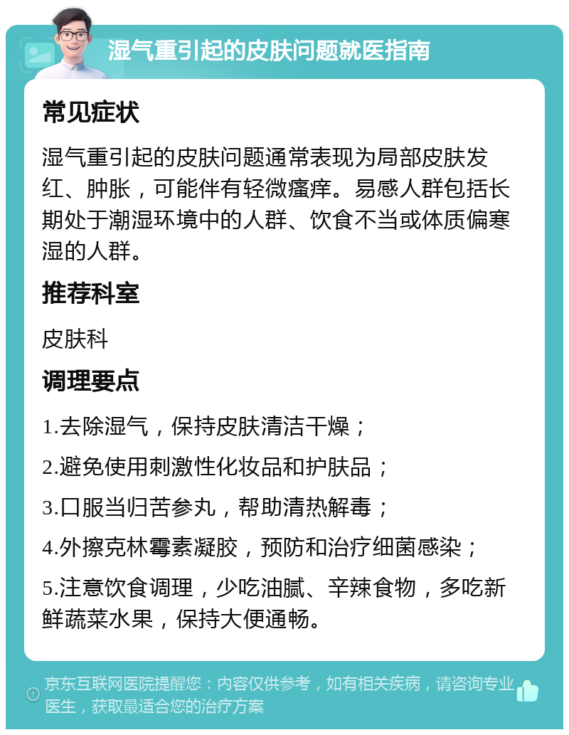 湿气重引起的皮肤问题就医指南 常见症状 湿气重引起的皮肤问题通常表现为局部皮肤发红、肿胀，可能伴有轻微瘙痒。易感人群包括长期处于潮湿环境中的人群、饮食不当或体质偏寒湿的人群。 推荐科室 皮肤科 调理要点 1.去除湿气，保持皮肤清洁干燥； 2.避免使用刺激性化妆品和护肤品； 3.口服当归苦参丸，帮助清热解毒； 4.外擦克林霉素凝胶，预防和治疗细菌感染； 5.注意饮食调理，少吃油腻、辛辣食物，多吃新鲜蔬菜水果，保持大便通畅。