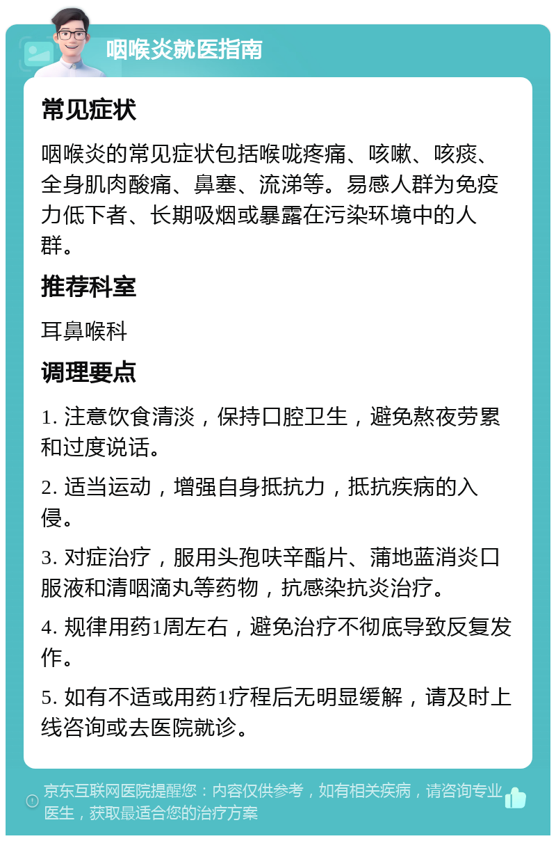 咽喉炎就医指南 常见症状 咽喉炎的常见症状包括喉咙疼痛、咳嗽、咳痰、全身肌肉酸痛、鼻塞、流涕等。易感人群为免疫力低下者、长期吸烟或暴露在污染环境中的人群。 推荐科室 耳鼻喉科 调理要点 1. 注意饮食清淡，保持口腔卫生，避免熬夜劳累和过度说话。 2. 适当运动，增强自身抵抗力，抵抗疾病的入侵。 3. 对症治疗，服用头孢呋辛酯片、蒲地蓝消炎口服液和清咽滴丸等药物，抗感染抗炎治疗。 4. 规律用药1周左右，避免治疗不彻底导致反复发作。 5. 如有不适或用药1疗程后无明显缓解，请及时上线咨询或去医院就诊。