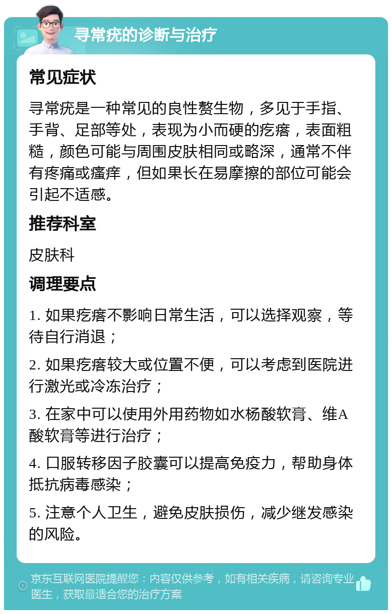 寻常疣的诊断与治疗 常见症状 寻常疣是一种常见的良性赘生物，多见于手指、手背、足部等处，表现为小而硬的疙瘩，表面粗糙，颜色可能与周围皮肤相同或略深，通常不伴有疼痛或瘙痒，但如果长在易摩擦的部位可能会引起不适感。 推荐科室 皮肤科 调理要点 1. 如果疙瘩不影响日常生活，可以选择观察，等待自行消退； 2. 如果疙瘩较大或位置不便，可以考虑到医院进行激光或冷冻治疗； 3. 在家中可以使用外用药物如水杨酸软膏、维A酸软膏等进行治疗； 4. 口服转移因子胶囊可以提高免疫力，帮助身体抵抗病毒感染； 5. 注意个人卫生，避免皮肤损伤，减少继发感染的风险。