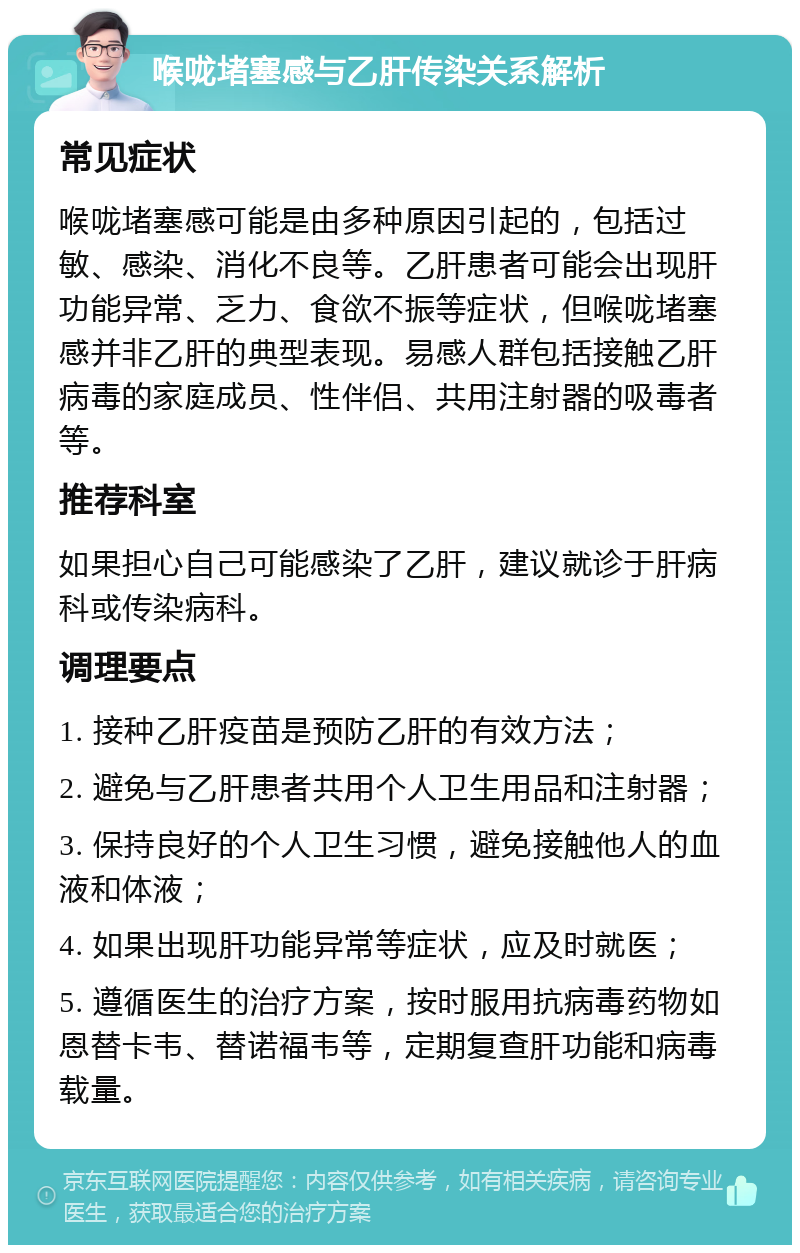 喉咙堵塞感与乙肝传染关系解析 常见症状 喉咙堵塞感可能是由多种原因引起的，包括过敏、感染、消化不良等。乙肝患者可能会出现肝功能异常、乏力、食欲不振等症状，但喉咙堵塞感并非乙肝的典型表现。易感人群包括接触乙肝病毒的家庭成员、性伴侣、共用注射器的吸毒者等。 推荐科室 如果担心自己可能感染了乙肝，建议就诊于肝病科或传染病科。 调理要点 1. 接种乙肝疫苗是预防乙肝的有效方法； 2. 避免与乙肝患者共用个人卫生用品和注射器； 3. 保持良好的个人卫生习惯，避免接触他人的血液和体液； 4. 如果出现肝功能异常等症状，应及时就医； 5. 遵循医生的治疗方案，按时服用抗病毒药物如恩替卡韦、替诺福韦等，定期复查肝功能和病毒载量。