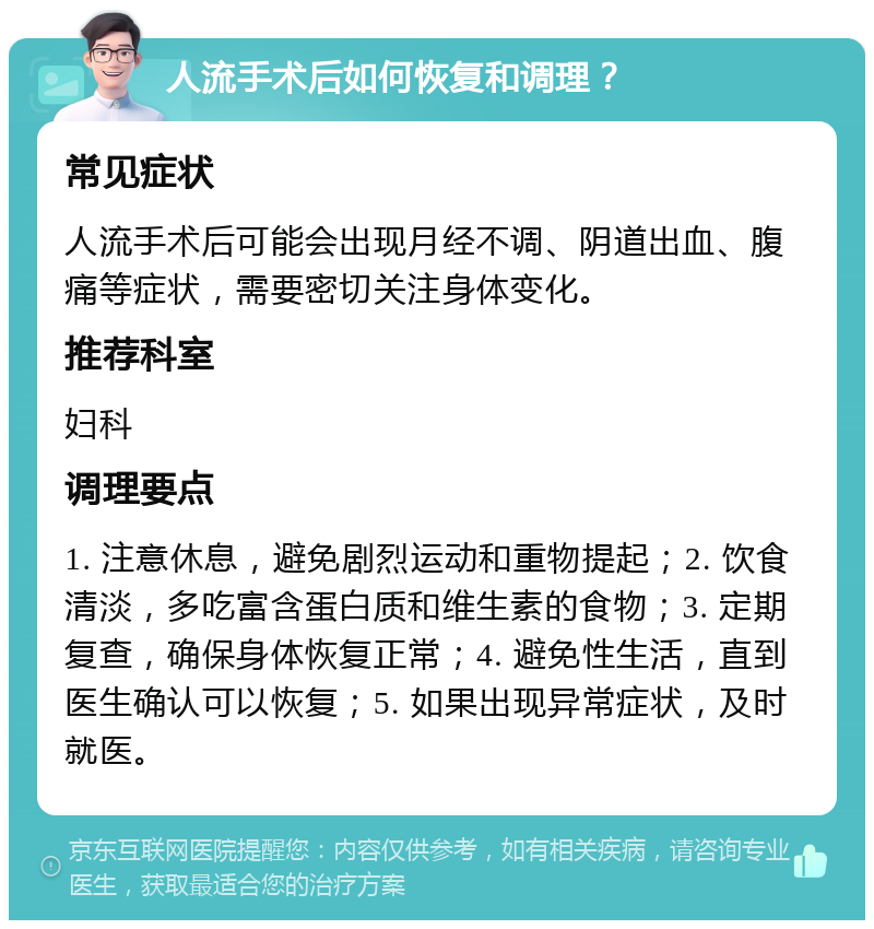 人流手术后如何恢复和调理？ 常见症状 人流手术后可能会出现月经不调、阴道出血、腹痛等症状，需要密切关注身体变化。 推荐科室 妇科 调理要点 1. 注意休息，避免剧烈运动和重物提起；2. 饮食清淡，多吃富含蛋白质和维生素的食物；3. 定期复查，确保身体恢复正常；4. 避免性生活，直到医生确认可以恢复；5. 如果出现异常症状，及时就医。