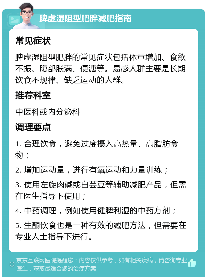 脾虚湿阻型肥胖减肥指南 常见症状 脾虚湿阻型肥胖的常见症状包括体重增加、食欲不振、腹部胀满、便溏等。易感人群主要是长期饮食不规律、缺乏运动的人群。 推荐科室 中医科或内分泌科 调理要点 1. 合理饮食，避免过度摄入高热量、高脂肪食物； 2. 增加运动量，进行有氧运动和力量训练； 3. 使用左旋肉碱或白芸豆等辅助减肥产品，但需在医生指导下使用； 4. 中药调理，例如使用健脾利湿的中药方剂； 5. 生酮饮食也是一种有效的减肥方法，但需要在专业人士指导下进行。