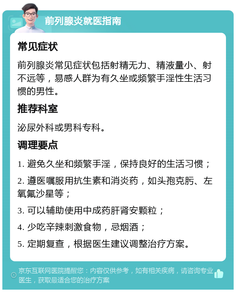 前列腺炎就医指南 常见症状 前列腺炎常见症状包括射精无力、精液量小、射不远等，易感人群为有久坐或频繁手淫性生活习惯的男性。 推荐科室 泌尿外科或男科专科。 调理要点 1. 避免久坐和频繁手淫，保持良好的生活习惯； 2. 遵医嘱服用抗生素和消炎药，如头孢克肟、左氧氟沙星等； 3. 可以辅助使用中成药肝肾安颗粒； 4. 少吃辛辣刺激食物，忌烟酒； 5. 定期复查，根据医生建议调整治疗方案。