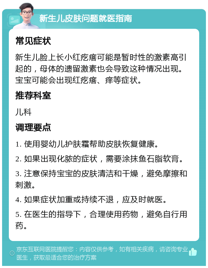 新生儿皮肤问题就医指南 常见症状 新生儿脸上长小红疙瘩可能是暂时性的激素高引起的，母体的遗留激素也会导致这种情况出现。宝宝可能会出现红疙瘩、痒等症状。 推荐科室 儿科 调理要点 1. 使用婴幼儿护肤霜帮助皮肤恢复健康。 2. 如果出现化脓的症状，需要涂抹鱼石脂软膏。 3. 注意保持宝宝的皮肤清洁和干燥，避免摩擦和刺激。 4. 如果症状加重或持续不退，应及时就医。 5. 在医生的指导下，合理使用药物，避免自行用药。