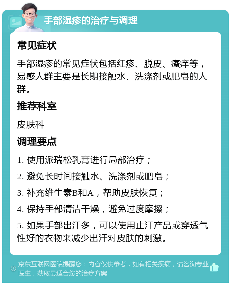 手部湿疹的治疗与调理 常见症状 手部湿疹的常见症状包括红疹、脱皮、瘙痒等，易感人群主要是长期接触水、洗涤剂或肥皂的人群。 推荐科室 皮肤科 调理要点 1. 使用派瑞松乳膏进行局部治疗； 2. 避免长时间接触水、洗涤剂或肥皂； 3. 补充维生素B和A，帮助皮肤恢复； 4. 保持手部清洁干燥，避免过度摩擦； 5. 如果手部出汗多，可以使用止汗产品或穿透气性好的衣物来减少出汗对皮肤的刺激。