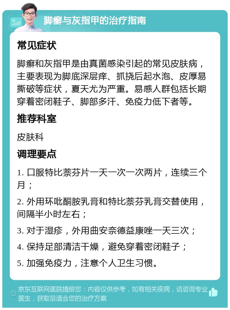 脚癣与灰指甲的治疗指南 常见症状 脚癣和灰指甲是由真菌感染引起的常见皮肤病，主要表现为脚底深层痒、抓挠后起水泡、皮厚易撕破等症状，夏天尤为严重。易感人群包括长期穿着密闭鞋子、脚部多汗、免疫力低下者等。 推荐科室 皮肤科 调理要点 1. 口服特比萘芬片一天一次一次两片，连续三个月； 2. 外用环吡酮胺乳膏和特比萘芬乳膏交替使用，间隔半小时左右； 3. 对于湿疹，外用曲安奈德益康唑一天三次； 4. 保持足部清洁干燥，避免穿着密闭鞋子； 5. 加强免疫力，注意个人卫生习惯。