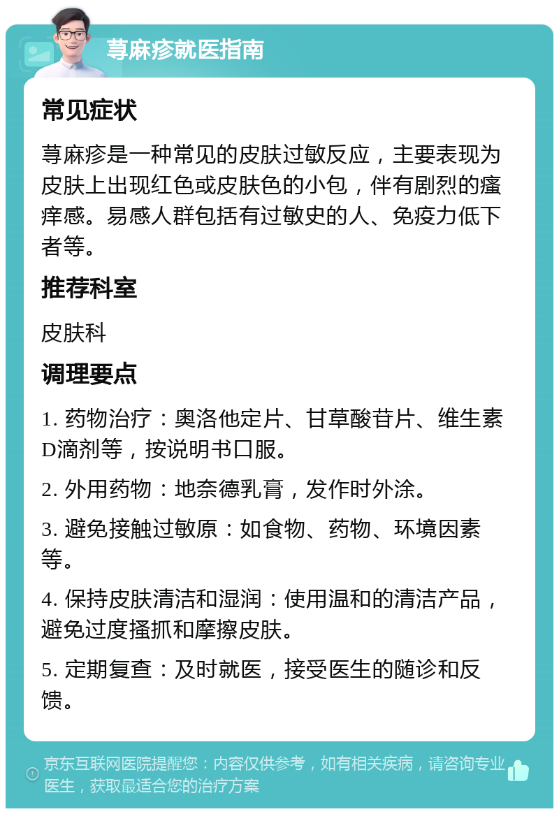 荨麻疹就医指南 常见症状 荨麻疹是一种常见的皮肤过敏反应，主要表现为皮肤上出现红色或皮肤色的小包，伴有剧烈的瘙痒感。易感人群包括有过敏史的人、免疫力低下者等。 推荐科室 皮肤科 调理要点 1. 药物治疗：奥洛他定片、甘草酸苷片、维生素D滴剂等，按说明书口服。 2. 外用药物：地奈德乳膏，发作时外涂。 3. 避免接触过敏原：如食物、药物、环境因素等。 4. 保持皮肤清洁和湿润：使用温和的清洁产品，避免过度搔抓和摩擦皮肤。 5. 定期复查：及时就医，接受医生的随诊和反馈。