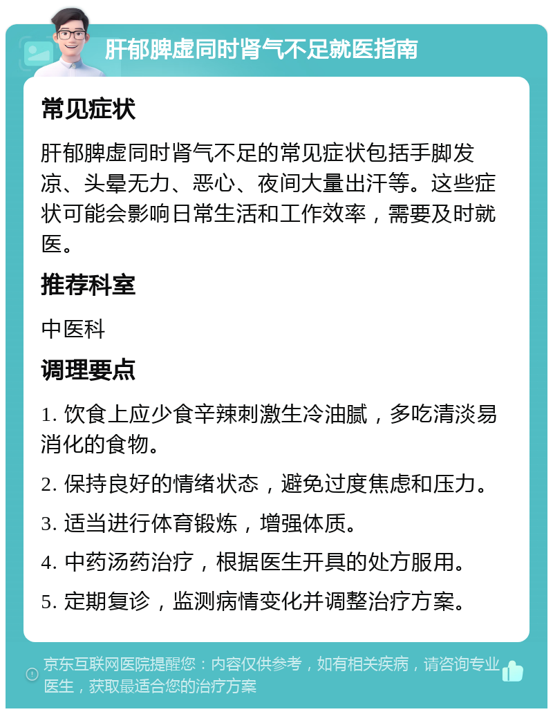 肝郁脾虚同时肾气不足就医指南 常见症状 肝郁脾虚同时肾气不足的常见症状包括手脚发凉、头晕无力、恶心、夜间大量出汗等。这些症状可能会影响日常生活和工作效率，需要及时就医。 推荐科室 中医科 调理要点 1. 饮食上应少食辛辣刺激生冷油腻，多吃清淡易消化的食物。 2. 保持良好的情绪状态，避免过度焦虑和压力。 3. 适当进行体育锻炼，增强体质。 4. 中药汤药治疗，根据医生开具的处方服用。 5. 定期复诊，监测病情变化并调整治疗方案。