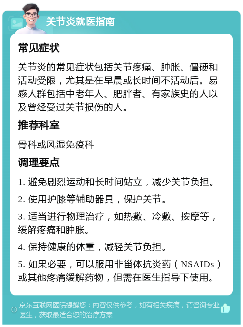 关节炎就医指南 常见症状 关节炎的常见症状包括关节疼痛、肿胀、僵硬和活动受限，尤其是在早晨或长时间不活动后。易感人群包括中老年人、肥胖者、有家族史的人以及曾经受过关节损伤的人。 推荐科室 骨科或风湿免疫科 调理要点 1. 避免剧烈运动和长时间站立，减少关节负担。 2. 使用护膝等辅助器具，保护关节。 3. 适当进行物理治疗，如热敷、冷敷、按摩等，缓解疼痛和肿胀。 4. 保持健康的体重，减轻关节负担。 5. 如果必要，可以服用非甾体抗炎药（NSAIDs）或其他疼痛缓解药物，但需在医生指导下使用。