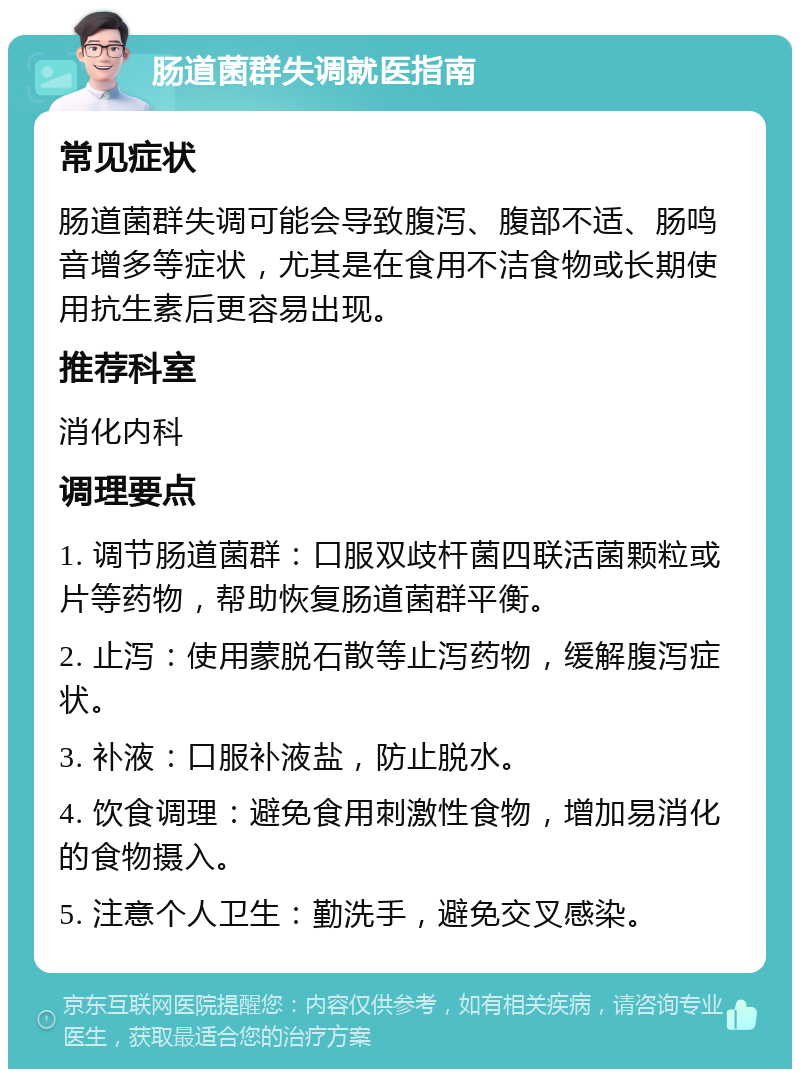 肠道菌群失调就医指南 常见症状 肠道菌群失调可能会导致腹泻、腹部不适、肠鸣音增多等症状，尤其是在食用不洁食物或长期使用抗生素后更容易出现。 推荐科室 消化内科 调理要点 1. 调节肠道菌群：口服双歧杆菌四联活菌颗粒或片等药物，帮助恢复肠道菌群平衡。 2. 止泻：使用蒙脱石散等止泻药物，缓解腹泻症状。 3. 补液：口服补液盐，防止脱水。 4. 饮食调理：避免食用刺激性食物，增加易消化的食物摄入。 5. 注意个人卫生：勤洗手，避免交叉感染。