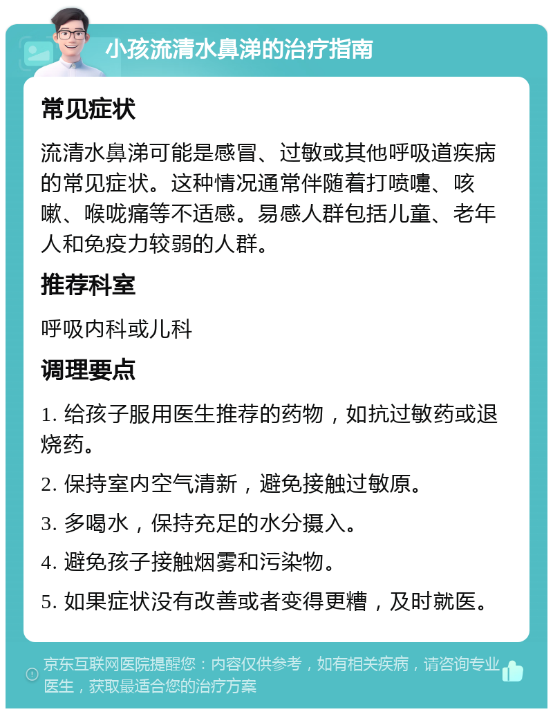 小孩流清水鼻涕的治疗指南 常见症状 流清水鼻涕可能是感冒、过敏或其他呼吸道疾病的常见症状。这种情况通常伴随着打喷嚏、咳嗽、喉咙痛等不适感。易感人群包括儿童、老年人和免疫力较弱的人群。 推荐科室 呼吸内科或儿科 调理要点 1. 给孩子服用医生推荐的药物，如抗过敏药或退烧药。 2. 保持室内空气清新，避免接触过敏原。 3. 多喝水，保持充足的水分摄入。 4. 避免孩子接触烟雾和污染物。 5. 如果症状没有改善或者变得更糟，及时就医。