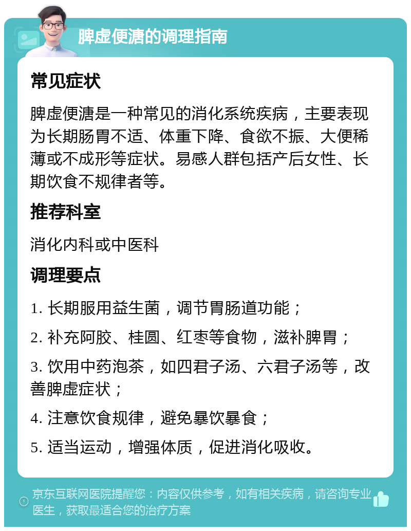 脾虚便溏的调理指南 常见症状 脾虚便溏是一种常见的消化系统疾病，主要表现为长期肠胃不适、体重下降、食欲不振、大便稀薄或不成形等症状。易感人群包括产后女性、长期饮食不规律者等。 推荐科室 消化内科或中医科 调理要点 1. 长期服用益生菌，调节胃肠道功能； 2. 补充阿胶、桂圆、红枣等食物，滋补脾胃； 3. 饮用中药泡茶，如四君子汤、六君子汤等，改善脾虚症状； 4. 注意饮食规律，避免暴饮暴食； 5. 适当运动，增强体质，促进消化吸收。