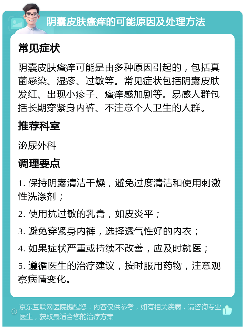 阴囊皮肤瘙痒的可能原因及处理方法 常见症状 阴囊皮肤瘙痒可能是由多种原因引起的，包括真菌感染、湿疹、过敏等。常见症状包括阴囊皮肤发红、出现小疹子、瘙痒感加剧等。易感人群包括长期穿紧身内裤、不注意个人卫生的人群。 推荐科室 泌尿外科 调理要点 1. 保持阴囊清洁干燥，避免过度清洁和使用刺激性洗涤剂； 2. 使用抗过敏的乳膏，如皮炎平； 3. 避免穿紧身内裤，选择透气性好的内衣； 4. 如果症状严重或持续不改善，应及时就医； 5. 遵循医生的治疗建议，按时服用药物，注意观察病情变化。