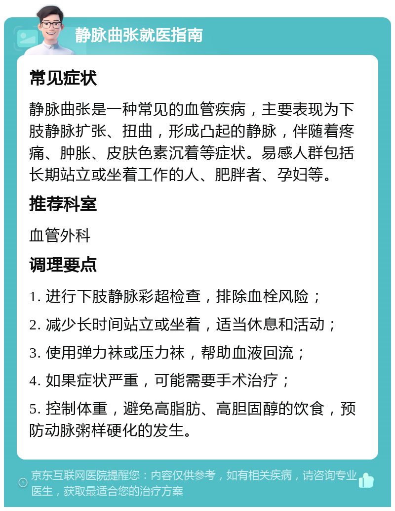 静脉曲张就医指南 常见症状 静脉曲张是一种常见的血管疾病，主要表现为下肢静脉扩张、扭曲，形成凸起的静脉，伴随着疼痛、肿胀、皮肤色素沉着等症状。易感人群包括长期站立或坐着工作的人、肥胖者、孕妇等。 推荐科室 血管外科 调理要点 1. 进行下肢静脉彩超检查，排除血栓风险； 2. 减少长时间站立或坐着，适当休息和活动； 3. 使用弹力袜或压力袜，帮助血液回流； 4. 如果症状严重，可能需要手术治疗； 5. 控制体重，避免高脂肪、高胆固醇的饮食，预防动脉粥样硬化的发生。