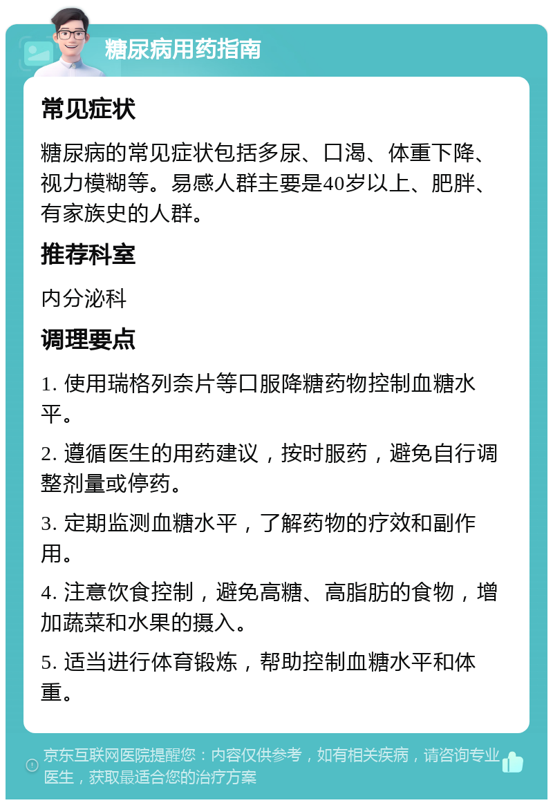 糖尿病用药指南 常见症状 糖尿病的常见症状包括多尿、口渴、体重下降、视力模糊等。易感人群主要是40岁以上、肥胖、有家族史的人群。 推荐科室 内分泌科 调理要点 1. 使用瑞格列奈片等口服降糖药物控制血糖水平。 2. 遵循医生的用药建议，按时服药，避免自行调整剂量或停药。 3. 定期监测血糖水平，了解药物的疗效和副作用。 4. 注意饮食控制，避免高糖、高脂肪的食物，增加蔬菜和水果的摄入。 5. 适当进行体育锻炼，帮助控制血糖水平和体重。