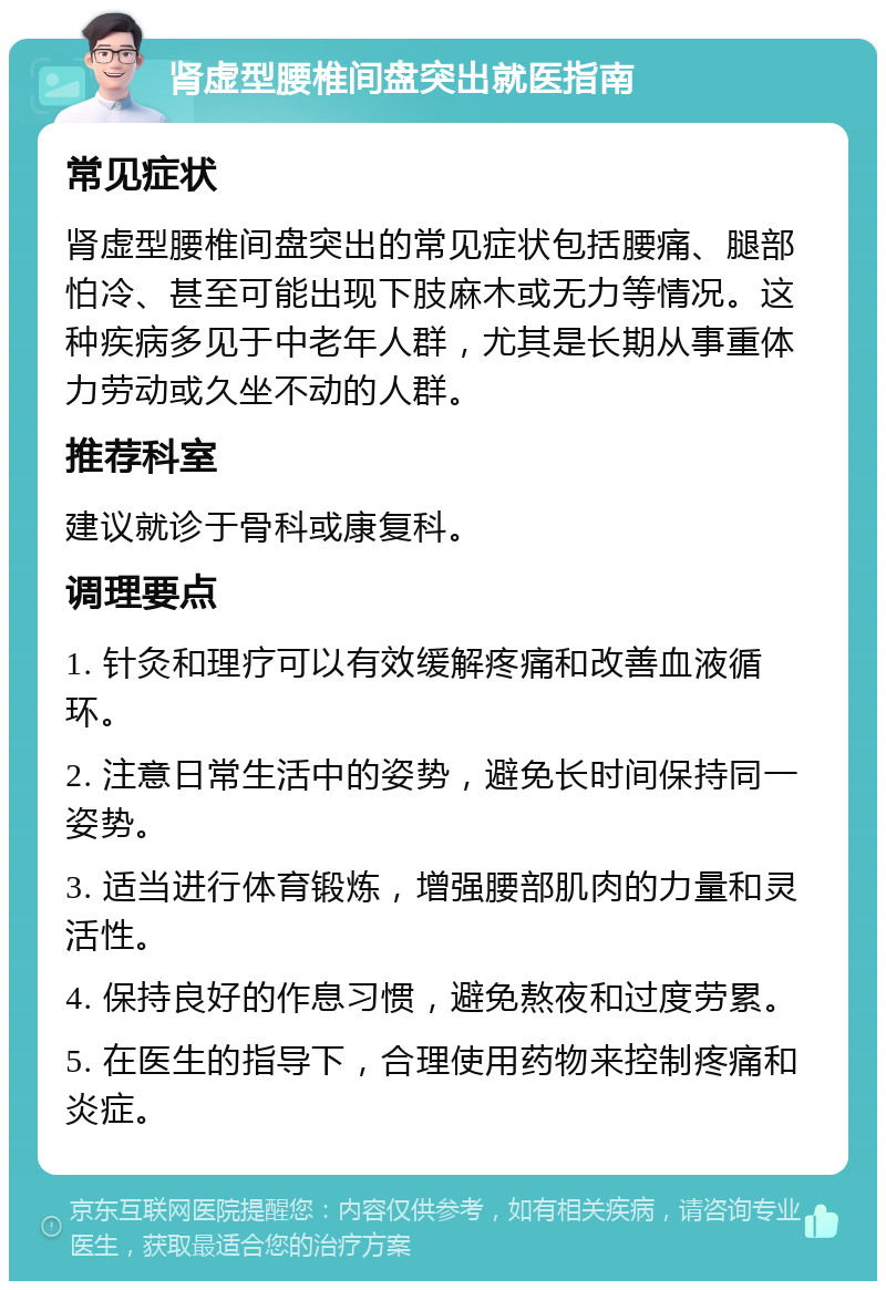 肾虚型腰椎间盘突出就医指南 常见症状 肾虚型腰椎间盘突出的常见症状包括腰痛、腿部怕冷、甚至可能出现下肢麻木或无力等情况。这种疾病多见于中老年人群，尤其是长期从事重体力劳动或久坐不动的人群。 推荐科室 建议就诊于骨科或康复科。 调理要点 1. 针灸和理疗可以有效缓解疼痛和改善血液循环。 2. 注意日常生活中的姿势，避免长时间保持同一姿势。 3. 适当进行体育锻炼，增强腰部肌肉的力量和灵活性。 4. 保持良好的作息习惯，避免熬夜和过度劳累。 5. 在医生的指导下，合理使用药物来控制疼痛和炎症。