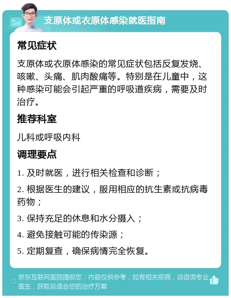 支原体或衣原体感染就医指南 常见症状 支原体或衣原体感染的常见症状包括反复发烧、咳嗽、头痛、肌肉酸痛等。特别是在儿童中，这种感染可能会引起严重的呼吸道疾病，需要及时治疗。 推荐科室 儿科或呼吸内科 调理要点 1. 及时就医，进行相关检查和诊断； 2. 根据医生的建议，服用相应的抗生素或抗病毒药物； 3. 保持充足的休息和水分摄入； 4. 避免接触可能的传染源； 5. 定期复查，确保病情完全恢复。