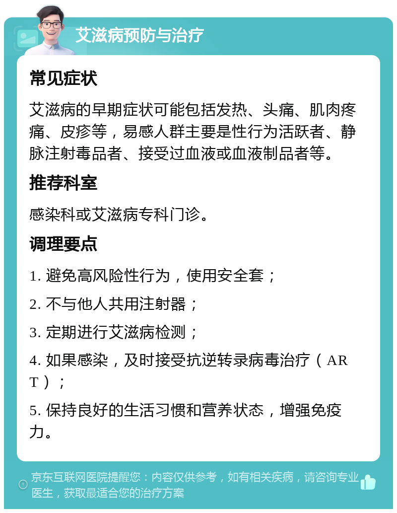 艾滋病预防与治疗 常见症状 艾滋病的早期症状可能包括发热、头痛、肌肉疼痛、皮疹等，易感人群主要是性行为活跃者、静脉注射毒品者、接受过血液或血液制品者等。 推荐科室 感染科或艾滋病专科门诊。 调理要点 1. 避免高风险性行为，使用安全套； 2. 不与他人共用注射器； 3. 定期进行艾滋病检测； 4. 如果感染，及时接受抗逆转录病毒治疗（ART）； 5. 保持良好的生活习惯和营养状态，增强免疫力。