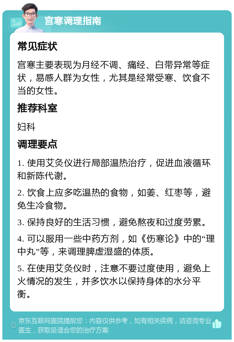 宫寒调理指南 常见症状 宫寒主要表现为月经不调、痛经、白带异常等症状，易感人群为女性，尤其是经常受寒、饮食不当的女性。 推荐科室 妇科 调理要点 1. 使用艾灸仪进行局部温热治疗，促进血液循环和新陈代谢。 2. 饮食上应多吃温热的食物，如姜、红枣等，避免生冷食物。 3. 保持良好的生活习惯，避免熬夜和过度劳累。 4. 可以服用一些中药方剂，如《伤寒论》中的“理中丸”等，来调理脾虚湿盛的体质。 5. 在使用艾灸仪时，注意不要过度使用，避免上火情况的发生，并多饮水以保持身体的水分平衡。