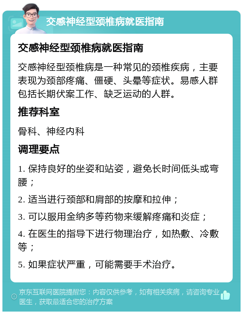 交感神经型颈椎病就医指南 交感神经型颈椎病就医指南 交感神经型颈椎病是一种常见的颈椎疾病，主要表现为颈部疼痛、僵硬、头晕等症状。易感人群包括长期伏案工作、缺乏运动的人群。 推荐科室 骨科、神经内科 调理要点 1. 保持良好的坐姿和站姿，避免长时间低头或弯腰； 2. 适当进行颈部和肩部的按摩和拉伸； 3. 可以服用金纳多等药物来缓解疼痛和炎症； 4. 在医生的指导下进行物理治疗，如热敷、冷敷等； 5. 如果症状严重，可能需要手术治疗。