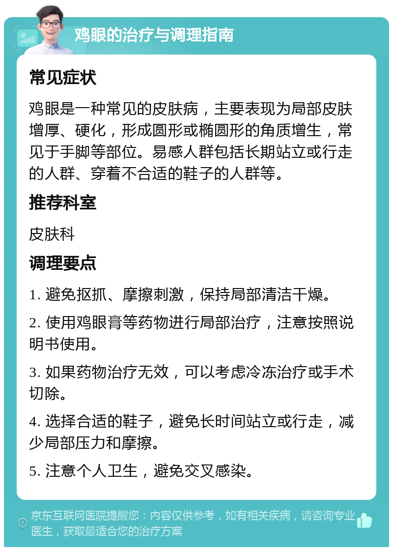 鸡眼的治疗与调理指南 常见症状 鸡眼是一种常见的皮肤病，主要表现为局部皮肤增厚、硬化，形成圆形或椭圆形的角质增生，常见于手脚等部位。易感人群包括长期站立或行走的人群、穿着不合适的鞋子的人群等。 推荐科室 皮肤科 调理要点 1. 避免抠抓、摩擦刺激，保持局部清洁干燥。 2. 使用鸡眼膏等药物进行局部治疗，注意按照说明书使用。 3. 如果药物治疗无效，可以考虑冷冻治疗或手术切除。 4. 选择合适的鞋子，避免长时间站立或行走，减少局部压力和摩擦。 5. 注意个人卫生，避免交叉感染。