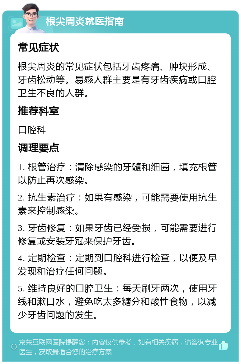 根尖周炎就医指南 常见症状 根尖周炎的常见症状包括牙齿疼痛、肿块形成、牙齿松动等。易感人群主要是有牙齿疾病或口腔卫生不良的人群。 推荐科室 口腔科 调理要点 1. 根管治疗：清除感染的牙髓和细菌，填充根管以防止再次感染。 2. 抗生素治疗：如果有感染，可能需要使用抗生素来控制感染。 3. 牙齿修复：如果牙齿已经受损，可能需要进行修复或安装牙冠来保护牙齿。 4. 定期检查：定期到口腔科进行检查，以便及早发现和治疗任何问题。 5. 维持良好的口腔卫生：每天刷牙两次，使用牙线和漱口水，避免吃太多糖分和酸性食物，以减少牙齿问题的发生。