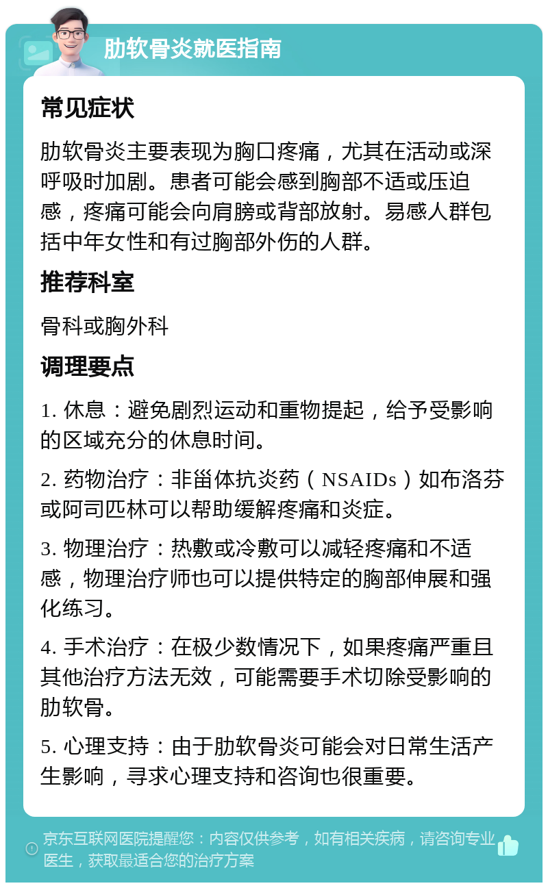 肋软骨炎就医指南 常见症状 肋软骨炎主要表现为胸口疼痛，尤其在活动或深呼吸时加剧。患者可能会感到胸部不适或压迫感，疼痛可能会向肩膀或背部放射。易感人群包括中年女性和有过胸部外伤的人群。 推荐科室 骨科或胸外科 调理要点 1. 休息：避免剧烈运动和重物提起，给予受影响的区域充分的休息时间。 2. 药物治疗：非甾体抗炎药（NSAIDs）如布洛芬或阿司匹林可以帮助缓解疼痛和炎症。 3. 物理治疗：热敷或冷敷可以减轻疼痛和不适感，物理治疗师也可以提供特定的胸部伸展和强化练习。 4. 手术治疗：在极少数情况下，如果疼痛严重且其他治疗方法无效，可能需要手术切除受影响的肋软骨。 5. 心理支持：由于肋软骨炎可能会对日常生活产生影响，寻求心理支持和咨询也很重要。