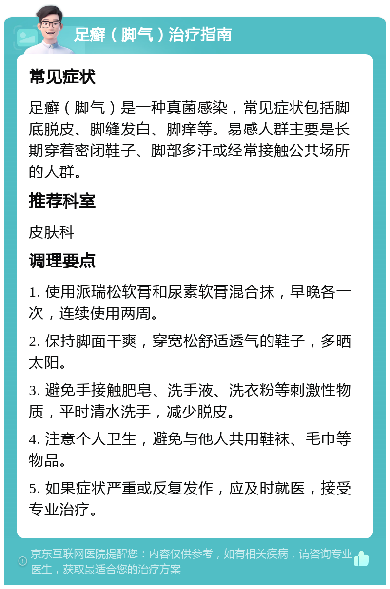 足癣（脚气）治疗指南 常见症状 足癣（脚气）是一种真菌感染，常见症状包括脚底脱皮、脚缝发白、脚痒等。易感人群主要是长期穿着密闭鞋子、脚部多汗或经常接触公共场所的人群。 推荐科室 皮肤科 调理要点 1. 使用派瑞松软膏和尿素软膏混合抹，早晚各一次，连续使用两周。 2. 保持脚面干爽，穿宽松舒适透气的鞋子，多晒太阳。 3. 避免手接触肥皂、洗手液、洗衣粉等刺激性物质，平时清水洗手，减少脱皮。 4. 注意个人卫生，避免与他人共用鞋袜、毛巾等物品。 5. 如果症状严重或反复发作，应及时就医，接受专业治疗。