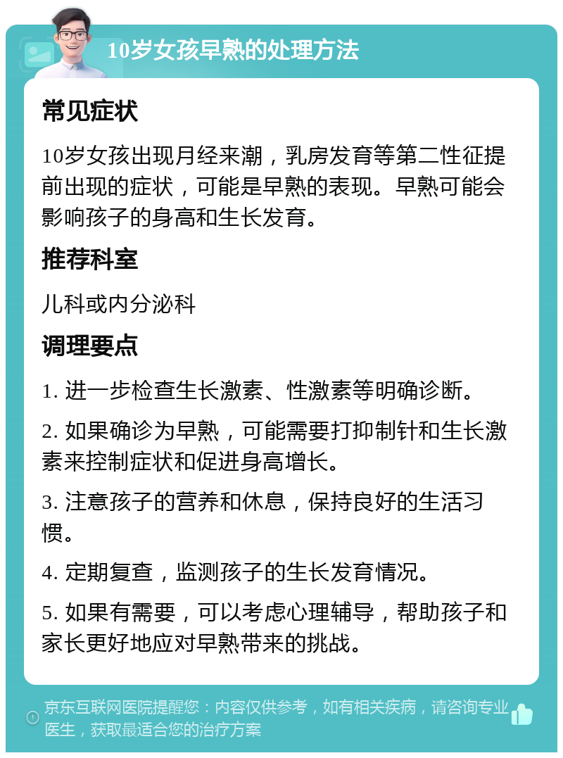 10岁女孩早熟的处理方法 常见症状 10岁女孩出现月经来潮，乳房发育等第二性征提前出现的症状，可能是早熟的表现。早熟可能会影响孩子的身高和生长发育。 推荐科室 儿科或内分泌科 调理要点 1. 进一步检查生长激素、性激素等明确诊断。 2. 如果确诊为早熟，可能需要打抑制针和生长激素来控制症状和促进身高增长。 3. 注意孩子的营养和休息，保持良好的生活习惯。 4. 定期复查，监测孩子的生长发育情况。 5. 如果有需要，可以考虑心理辅导，帮助孩子和家长更好地应对早熟带来的挑战。