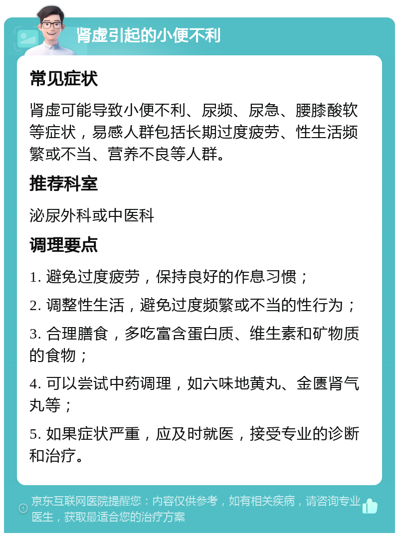 肾虚引起的小便不利 常见症状 肾虚可能导致小便不利、尿频、尿急、腰膝酸软等症状，易感人群包括长期过度疲劳、性生活频繁或不当、营养不良等人群。 推荐科室 泌尿外科或中医科 调理要点 1. 避免过度疲劳，保持良好的作息习惯； 2. 调整性生活，避免过度频繁或不当的性行为； 3. 合理膳食，多吃富含蛋白质、维生素和矿物质的食物； 4. 可以尝试中药调理，如六味地黄丸、金匮肾气丸等； 5. 如果症状严重，应及时就医，接受专业的诊断和治疗。