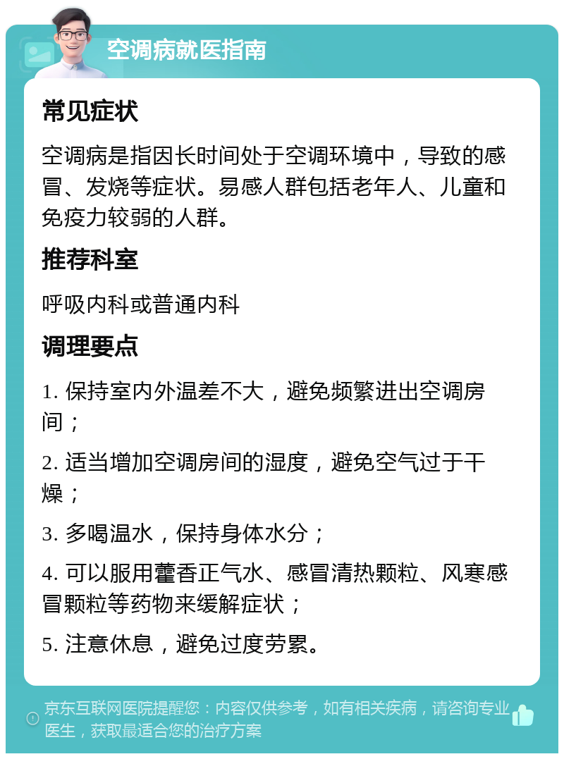 空调病就医指南 常见症状 空调病是指因长时间处于空调环境中，导致的感冒、发烧等症状。易感人群包括老年人、儿童和免疫力较弱的人群。 推荐科室 呼吸内科或普通内科 调理要点 1. 保持室内外温差不大，避免频繁进出空调房间； 2. 适当增加空调房间的湿度，避免空气过于干燥； 3. 多喝温水，保持身体水分； 4. 可以服用藿香正气水、感冒清热颗粒、风寒感冒颗粒等药物来缓解症状； 5. 注意休息，避免过度劳累。