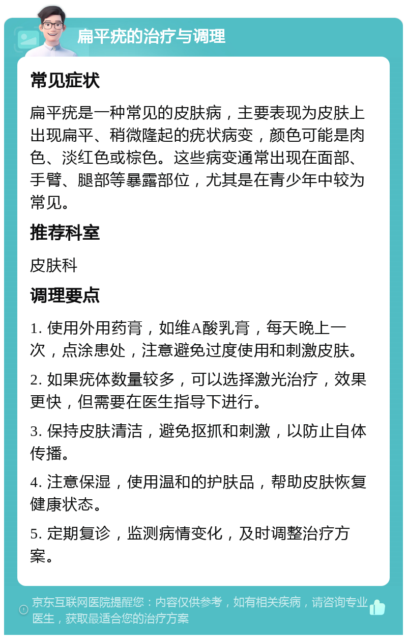 扁平疣的治疗与调理 常见症状 扁平疣是一种常见的皮肤病，主要表现为皮肤上出现扁平、稍微隆起的疣状病变，颜色可能是肉色、淡红色或棕色。这些病变通常出现在面部、手臂、腿部等暴露部位，尤其是在青少年中较为常见。 推荐科室 皮肤科 调理要点 1. 使用外用药膏，如维A酸乳膏，每天晚上一次，点涂患处，注意避免过度使用和刺激皮肤。 2. 如果疣体数量较多，可以选择激光治疗，效果更快，但需要在医生指导下进行。 3. 保持皮肤清洁，避免抠抓和刺激，以防止自体传播。 4. 注意保湿，使用温和的护肤品，帮助皮肤恢复健康状态。 5. 定期复诊，监测病情变化，及时调整治疗方案。