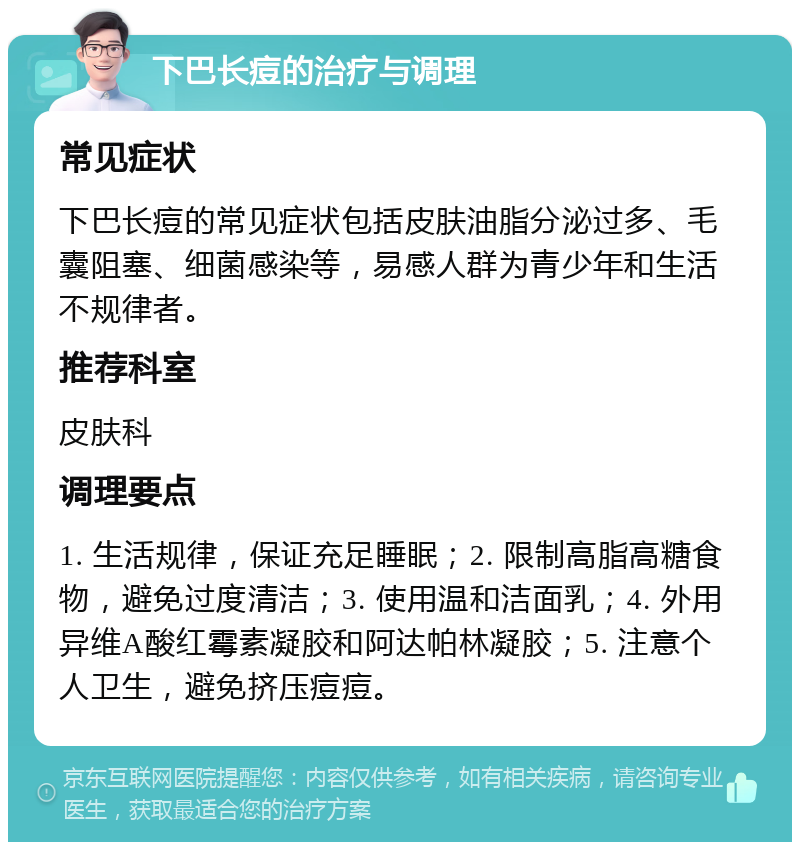 下巴长痘的治疗与调理 常见症状 下巴长痘的常见症状包括皮肤油脂分泌过多、毛囊阻塞、细菌感染等，易感人群为青少年和生活不规律者。 推荐科室 皮肤科 调理要点 1. 生活规律，保证充足睡眠；2. 限制高脂高糖食物，避免过度清洁；3. 使用温和洁面乳；4. 外用异维A酸红霉素凝胶和阿达帕林凝胶；5. 注意个人卫生，避免挤压痘痘。