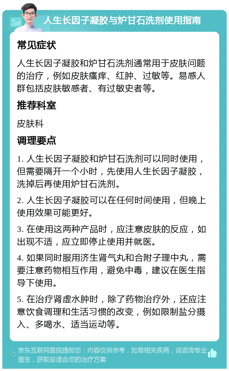 人生长因子凝胶与炉甘石洗剂使用指南 常见症状 人生长因子凝胶和炉甘石洗剂通常用于皮肤问题的治疗，例如皮肤瘙痒、红肿、过敏等。易感人群包括皮肤敏感者、有过敏史者等。 推荐科室 皮肤科 调理要点 1. 人生长因子凝胶和炉甘石洗剂可以同时使用，但需要隔开一个小时，先使用人生长因子凝胶，洗掉后再使用炉甘石洗剂。 2. 人生长因子凝胶可以在任何时间使用，但晚上使用效果可能更好。 3. 在使用这两种产品时，应注意皮肤的反应，如出现不适，应立即停止使用并就医。 4. 如果同时服用济生肾气丸和合附子理中丸，需要注意药物相互作用，避免中毒，建议在医生指导下使用。 5. 在治疗肾虚水肿时，除了药物治疗外，还应注意饮食调理和生活习惯的改变，例如限制盐分摄入、多喝水、适当运动等。