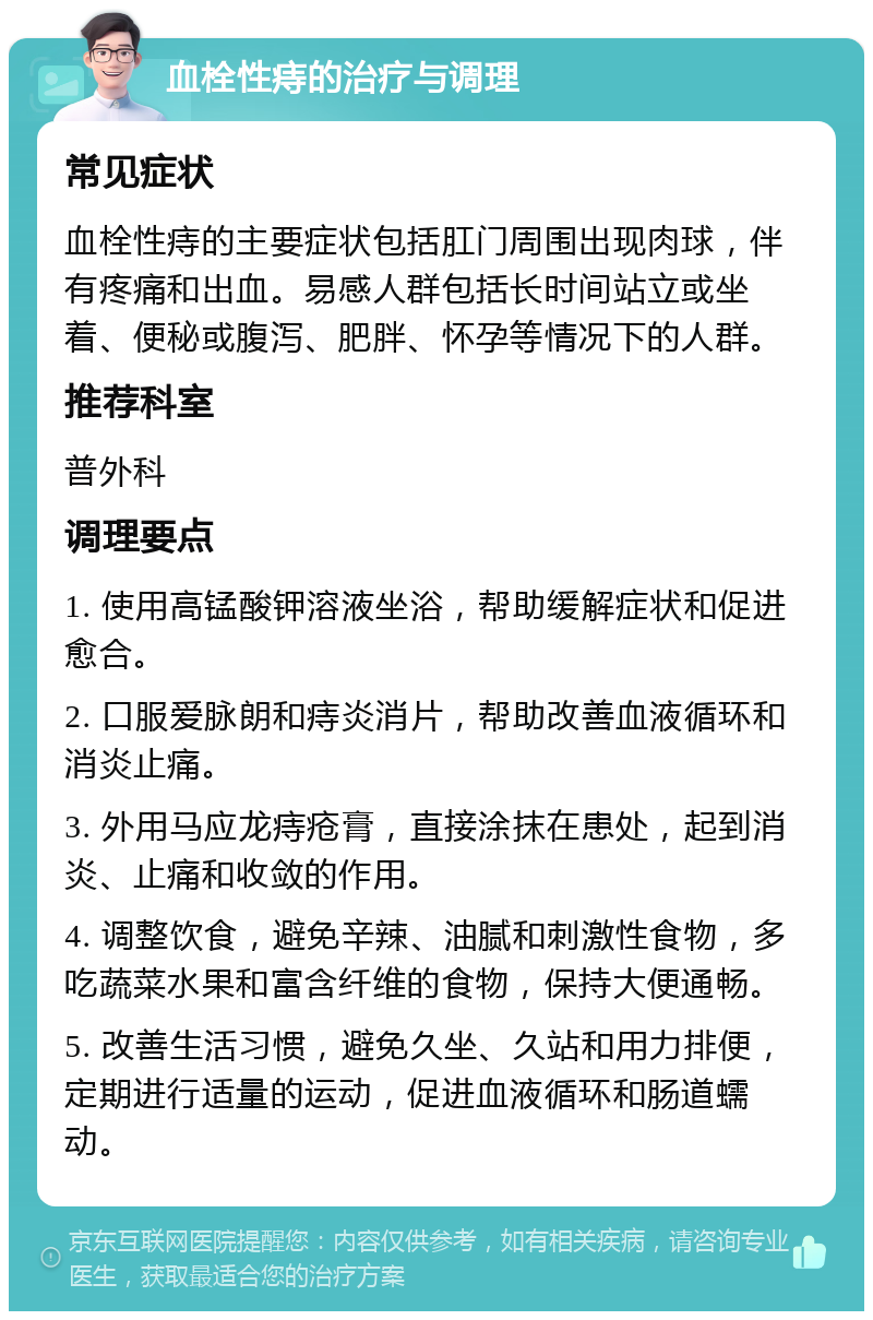 血栓性痔的治疗与调理 常见症状 血栓性痔的主要症状包括肛门周围出现肉球，伴有疼痛和出血。易感人群包括长时间站立或坐着、便秘或腹泻、肥胖、怀孕等情况下的人群。 推荐科室 普外科 调理要点 1. 使用高锰酸钾溶液坐浴，帮助缓解症状和促进愈合。 2. 口服爱脉朗和痔炎消片，帮助改善血液循环和消炎止痛。 3. 外用马应龙痔疮膏，直接涂抹在患处，起到消炎、止痛和收敛的作用。 4. 调整饮食，避免辛辣、油腻和刺激性食物，多吃蔬菜水果和富含纤维的食物，保持大便通畅。 5. 改善生活习惯，避免久坐、久站和用力排便，定期进行适量的运动，促进血液循环和肠道蠕动。