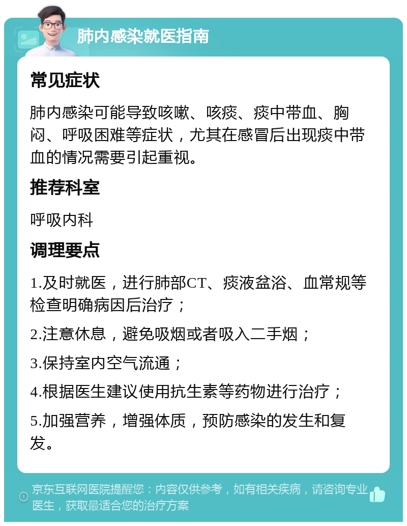 肺内感染就医指南 常见症状 肺内感染可能导致咳嗽、咳痰、痰中带血、胸闷、呼吸困难等症状，尤其在感冒后出现痰中带血的情况需要引起重视。 推荐科室 呼吸内科 调理要点 1.及时就医，进行肺部CT、痰液盆浴、血常规等检查明确病因后治疗； 2.注意休息，避免吸烟或者吸入二手烟； 3.保持室内空气流通； 4.根据医生建议使用抗生素等药物进行治疗； 5.加强营养，增强体质，预防感染的发生和复发。