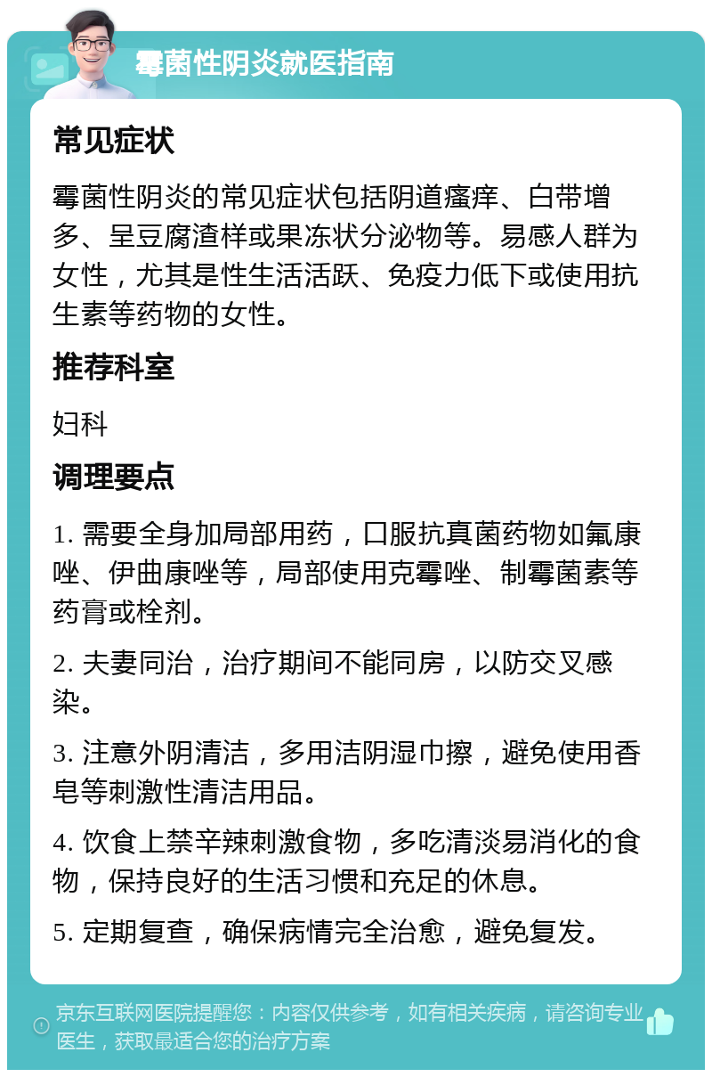 霉菌性阴炎就医指南 常见症状 霉菌性阴炎的常见症状包括阴道瘙痒、白带增多、呈豆腐渣样或果冻状分泌物等。易感人群为女性，尤其是性生活活跃、免疫力低下或使用抗生素等药物的女性。 推荐科室 妇科 调理要点 1. 需要全身加局部用药，口服抗真菌药物如氟康唑、伊曲康唑等，局部使用克霉唑、制霉菌素等药膏或栓剂。 2. 夫妻同治，治疗期间不能同房，以防交叉感染。 3. 注意外阴清洁，多用洁阴湿巾擦，避免使用香皂等刺激性清洁用品。 4. 饮食上禁辛辣刺激食物，多吃清淡易消化的食物，保持良好的生活习惯和充足的休息。 5. 定期复查，确保病情完全治愈，避免复发。