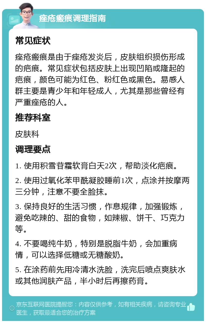 痤疮瘢痕调理指南 常见症状 痤疮瘢痕是由于痤疮发炎后，皮肤组织损伤形成的疤痕。常见症状包括皮肤上出现凹陷或隆起的疤痕，颜色可能为红色、粉红色或黑色。易感人群主要是青少年和年轻成人，尤其是那些曾经有严重痤疮的人。 推荐科室 皮肤科 调理要点 1. 使用积雪苷霜软膏白天2次，帮助淡化疤痕。 2. 使用过氧化苯甲酰凝胶睡前1次，点涂并按摩两三分钟，注意不要全脸抹。 3. 保持良好的生活习惯，作息规律，加强锻炼，避免吃辣的、甜的食物，如辣椒、饼干、巧克力等。 4. 不要喝纯牛奶，特别是脱脂牛奶，会加重病情，可以选择低糖或无糖酸奶。 5. 在涂药前先用冷清水洗脸，洗完后喷点爽肤水或其他润肤产品，半小时后再擦药膏。