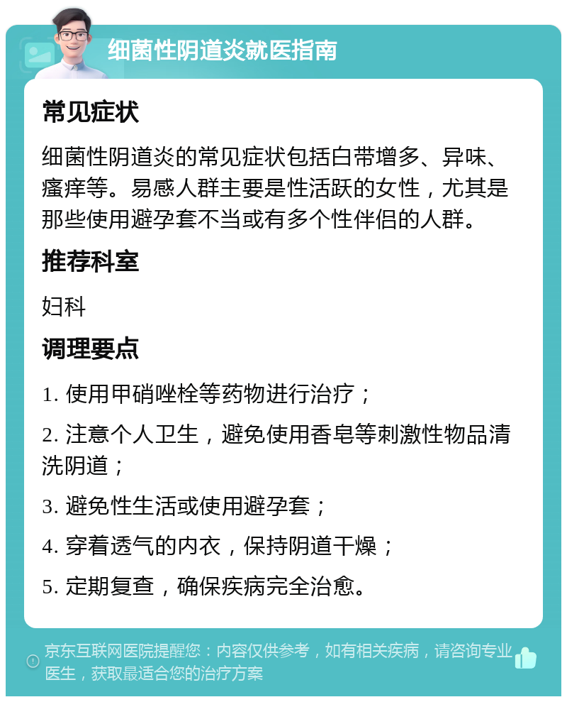 细菌性阴道炎就医指南 常见症状 细菌性阴道炎的常见症状包括白带增多、异味、瘙痒等。易感人群主要是性活跃的女性，尤其是那些使用避孕套不当或有多个性伴侣的人群。 推荐科室 妇科 调理要点 1. 使用甲硝唑栓等药物进行治疗； 2. 注意个人卫生，避免使用香皂等刺激性物品清洗阴道； 3. 避免性生活或使用避孕套； 4. 穿着透气的内衣，保持阴道干燥； 5. 定期复查，确保疾病完全治愈。