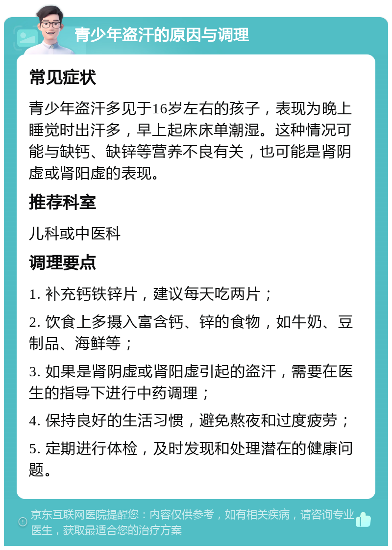 青少年盗汗的原因与调理 常见症状 青少年盗汗多见于16岁左右的孩子，表现为晚上睡觉时出汗多，早上起床床单潮湿。这种情况可能与缺钙、缺锌等营养不良有关，也可能是肾阴虚或肾阳虚的表现。 推荐科室 儿科或中医科 调理要点 1. 补充钙铁锌片，建议每天吃两片； 2. 饮食上多摄入富含钙、锌的食物，如牛奶、豆制品、海鲜等； 3. 如果是肾阴虚或肾阳虚引起的盗汗，需要在医生的指导下进行中药调理； 4. 保持良好的生活习惯，避免熬夜和过度疲劳； 5. 定期进行体检，及时发现和处理潜在的健康问题。