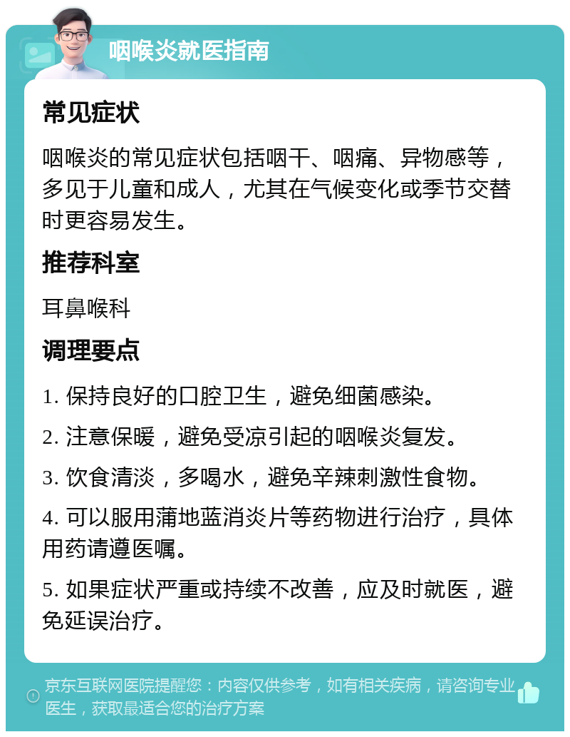 咽喉炎就医指南 常见症状 咽喉炎的常见症状包括咽干、咽痛、异物感等，多见于儿童和成人，尤其在气候变化或季节交替时更容易发生。 推荐科室 耳鼻喉科 调理要点 1. 保持良好的口腔卫生，避免细菌感染。 2. 注意保暖，避免受凉引起的咽喉炎复发。 3. 饮食清淡，多喝水，避免辛辣刺激性食物。 4. 可以服用蒲地蓝消炎片等药物进行治疗，具体用药请遵医嘱。 5. 如果症状严重或持续不改善，应及时就医，避免延误治疗。