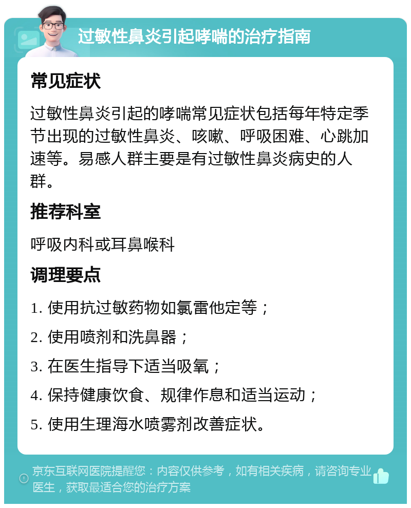 过敏性鼻炎引起哮喘的治疗指南 常见症状 过敏性鼻炎引起的哮喘常见症状包括每年特定季节出现的过敏性鼻炎、咳嗽、呼吸困难、心跳加速等。易感人群主要是有过敏性鼻炎病史的人群。 推荐科室 呼吸内科或耳鼻喉科 调理要点 1. 使用抗过敏药物如氯雷他定等； 2. 使用喷剂和洗鼻器； 3. 在医生指导下适当吸氧； 4. 保持健康饮食、规律作息和适当运动； 5. 使用生理海水喷雾剂改善症状。