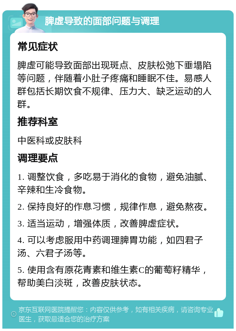 脾虚导致的面部问题与调理 常见症状 脾虚可能导致面部出现斑点、皮肤松弛下垂塌陷等问题，伴随着小肚子疼痛和睡眠不佳。易感人群包括长期饮食不规律、压力大、缺乏运动的人群。 推荐科室 中医科或皮肤科 调理要点 1. 调整饮食，多吃易于消化的食物，避免油腻、辛辣和生冷食物。 2. 保持良好的作息习惯，规律作息，避免熬夜。 3. 适当运动，增强体质，改善脾虚症状。 4. 可以考虑服用中药调理脾胃功能，如四君子汤、六君子汤等。 5. 使用含有原花青素和维生素C的葡萄籽精华，帮助美白淡斑，改善皮肤状态。