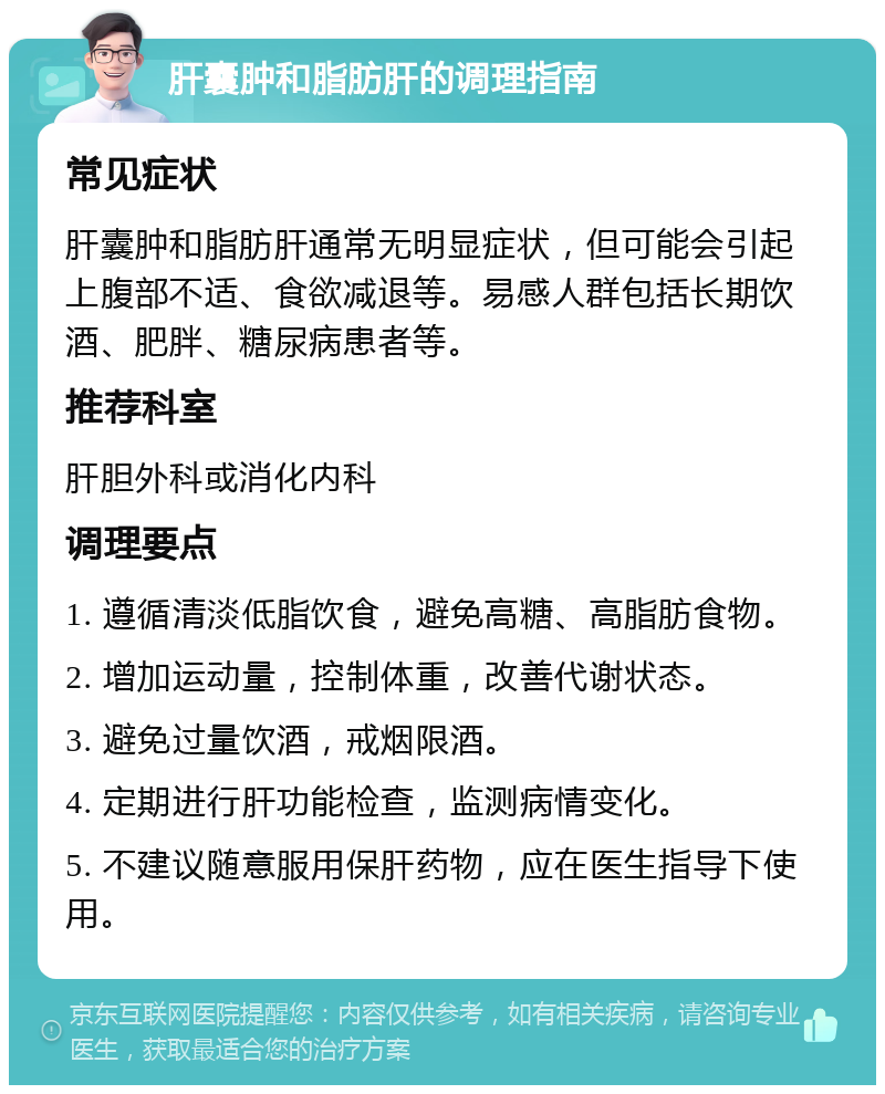 肝囊肿和脂肪肝的调理指南 常见症状 肝囊肿和脂肪肝通常无明显症状，但可能会引起上腹部不适、食欲减退等。易感人群包括长期饮酒、肥胖、糖尿病患者等。 推荐科室 肝胆外科或消化内科 调理要点 1. 遵循清淡低脂饮食，避免高糖、高脂肪食物。 2. 增加运动量，控制体重，改善代谢状态。 3. 避免过量饮酒，戒烟限酒。 4. 定期进行肝功能检查，监测病情变化。 5. 不建议随意服用保肝药物，应在医生指导下使用。