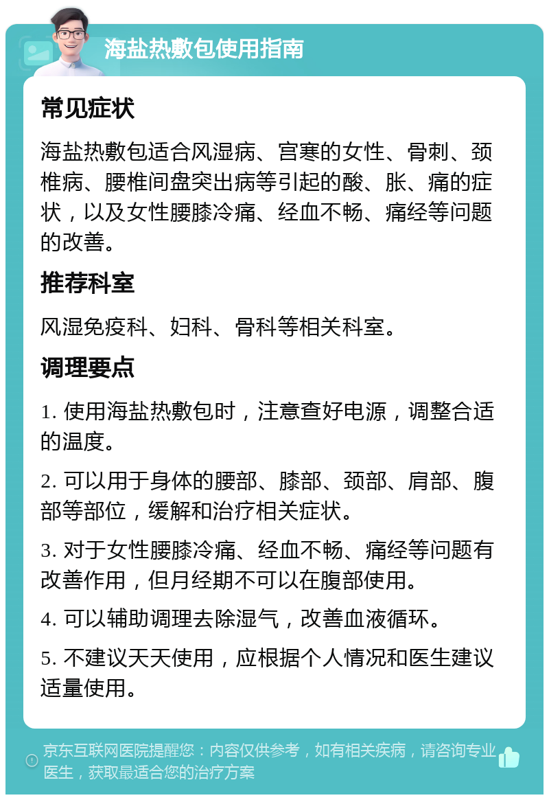 海盐热敷包使用指南 常见症状 海盐热敷包适合风湿病、宫寒的女性、骨刺、颈椎病、腰椎间盘突出病等引起的酸、胀、痛的症状，以及女性腰膝冷痛、经血不畅、痛经等问题的改善。 推荐科室 风湿免疫科、妇科、骨科等相关科室。 调理要点 1. 使用海盐热敷包时，注意查好电源，调整合适的温度。 2. 可以用于身体的腰部、膝部、颈部、肩部、腹部等部位，缓解和治疗相关症状。 3. 对于女性腰膝冷痛、经血不畅、痛经等问题有改善作用，但月经期不可以在腹部使用。 4. 可以辅助调理去除湿气，改善血液循环。 5. 不建议天天使用，应根据个人情况和医生建议适量使用。