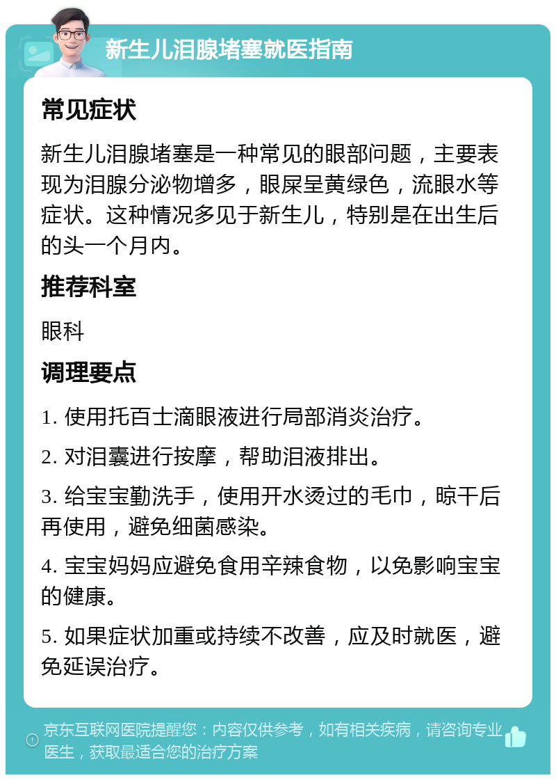 新生儿泪腺堵塞就医指南 常见症状 新生儿泪腺堵塞是一种常见的眼部问题，主要表现为泪腺分泌物增多，眼屎呈黄绿色，流眼水等症状。这种情况多见于新生儿，特别是在出生后的头一个月内。 推荐科室 眼科 调理要点 1. 使用托百士滴眼液进行局部消炎治疗。 2. 对泪囊进行按摩，帮助泪液排出。 3. 给宝宝勤洗手，使用开水烫过的毛巾，晾干后再使用，避免细菌感染。 4. 宝宝妈妈应避免食用辛辣食物，以免影响宝宝的健康。 5. 如果症状加重或持续不改善，应及时就医，避免延误治疗。