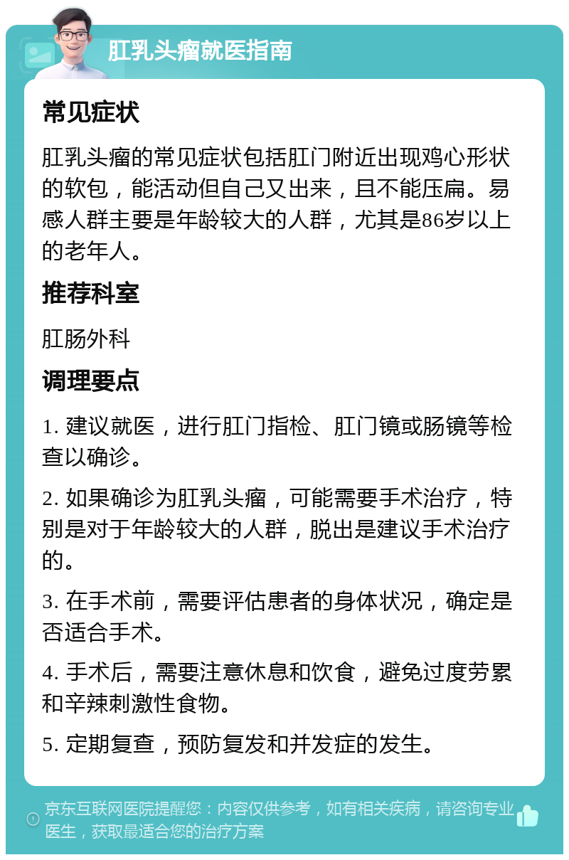 肛乳头瘤就医指南 常见症状 肛乳头瘤的常见症状包括肛门附近出现鸡心形状的软包，能活动但自己又出来，且不能压扁。易感人群主要是年龄较大的人群，尤其是86岁以上的老年人。 推荐科室 肛肠外科 调理要点 1. 建议就医，进行肛门指检、肛门镜或肠镜等检查以确诊。 2. 如果确诊为肛乳头瘤，可能需要手术治疗，特别是对于年龄较大的人群，脱出是建议手术治疗的。 3. 在手术前，需要评估患者的身体状况，确定是否适合手术。 4. 手术后，需要注意休息和饮食，避免过度劳累和辛辣刺激性食物。 5. 定期复查，预防复发和并发症的发生。