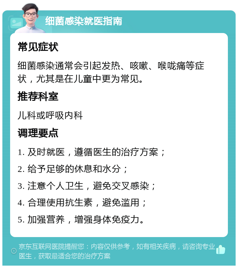 细菌感染就医指南 常见症状 细菌感染通常会引起发热、咳嗽、喉咙痛等症状，尤其是在儿童中更为常见。 推荐科室 儿科或呼吸内科 调理要点 1. 及时就医，遵循医生的治疗方案； 2. 给予足够的休息和水分； 3. 注意个人卫生，避免交叉感染； 4. 合理使用抗生素，避免滥用； 5. 加强营养，增强身体免疫力。