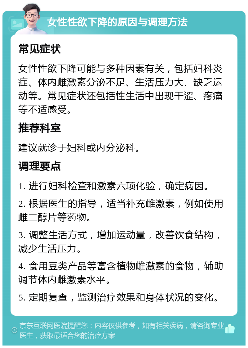 女性性欲下降的原因与调理方法 常见症状 女性性欲下降可能与多种因素有关，包括妇科炎症、体内雌激素分泌不足、生活压力大、缺乏运动等。常见症状还包括性生活中出现干涩、疼痛等不适感受。 推荐科室 建议就诊于妇科或内分泌科。 调理要点 1. 进行妇科检查和激素六项化验，确定病因。 2. 根据医生的指导，适当补充雌激素，例如使用雌二醇片等药物。 3. 调整生活方式，增加运动量，改善饮食结构，减少生活压力。 4. 食用豆类产品等富含植物雌激素的食物，辅助调节体内雌激素水平。 5. 定期复查，监测治疗效果和身体状况的变化。